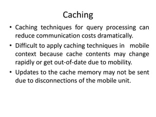 Caching
• Caching techniques for query processing can
reduce communication costs dramatically.
• Difficult to apply caching techniques in mobile
context because cache contents may change
rapidly or get out-of-date due to mobility.
• Updates to the cache memory may not be sent
due to disconnections of the mobile unit.
 