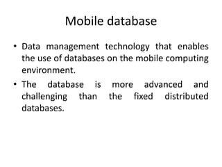 Mobile database
• Data management technology that enables
the use of databases on the mobile computing
environment.
• The database is more advanced and
challenging than the fixed distributed
databases.
 
