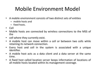 Mobile Environment Model
• A mobile environment consists of two distinct sets of entities
– mobile hosts and
– fixed hosts.
• Cell
• Mobile hosts are connected by wireless connections to the MSS of
the
• cell where they currently exist.
• A mobile host can move within a cell or between two cells while
retaining its network connection.
• Every host and cell in the system is associated with a unique
identifier.
• A mobile host acts as a data client and a data server at the same
time.
• A fixed host called location server keeps information of locations of
all mobile hosts located within its management coverage.
 
