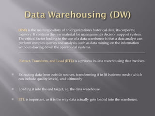 (DW)  is the main repository of an organization's historical data, its corporate memory. It contains the raw material for management's decision support system. The critical factor leading to the use of a data warehouse is that a data analyst can perform complex queries and analysis, such as data mining, on the information without slowing down the operational systems. _________________________________________________________________________   Extract ,  Transform, and Load ( ETL)   is a process in data warehousing that involves Extracting data from outside sources, transforming it to fit business needs (which can include quality levels), and ultimately  Loading it into the end target, i.e. the data warehouse.  ETL  is important, as it is the way data actually gets loaded into the warehouse. 