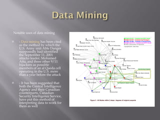 Notable uses of data mining -  Data mining  has been cited as the method by which the U.S. Army unit Able Danger supposedly had identified the September 11, 2001 attacks leader, Mohamed Atta, and three other 9/11 hijackers as possible members of an al Qaeda cell operating in the U.S. more than a year before the attack - It has been suggested that both the Central Intelligence Agency and their Canadian counterparts, Canadian Security Intelligence Service, have put this method of interpreting data to work for them as well 