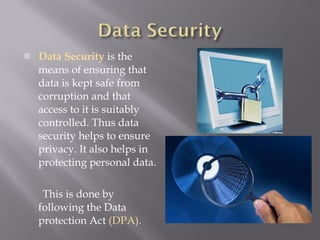 Data Security  is the means of ensuring that data is kept safe from corruption and that access to it is suitably controlled. Thus data security helps to ensure privacy. It also helps in protecting personal data. This is done by following the Data protection Act  (DPA). 