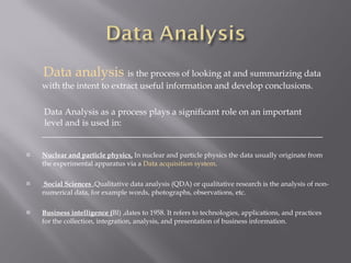 Data analysis  is the process of looking at and summarizing data  with the intent to extract useful  information  and develop conclusions. Data Analysis as a process plays a significant role on an important  level and is used in: ________________________________________________________________ Nuclear and particle physics,  In nuclear and particle physics the data usually originate from the experimental apparatus via a  Data acquisition system . Social Sciences  ,Qualitative data analysis (QDA) or qualitative research is the analysis of non-numerical data, for example words, photographs, observations, etc. Business intelligence ( BI) ,dates to 1958. It refers to technologies, applications, and practices for the collection, integration, analysis, and presentation of business information. 