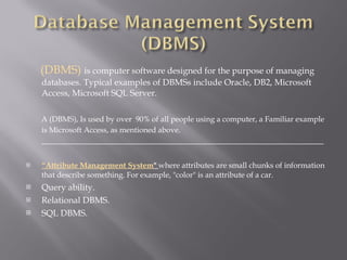 (DBMS)  is computer software designed for the purpose of managing databases. Typical examples of DBMSs include Oracle, DB2, Microsoft Access, Microsoft SQL Server. A (DBMS), Is used by over  90% of all people using a computer, a Familiar example is Microsoft Access, as mentioned above .  _________________________________________________________________ “ Attribute Management System "  where attributes are small chunks of information that describe something. For example, "color" is an attribute of a car. Query ability. Relational DBMS. SQL DBMS.   