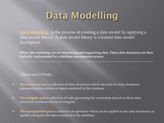 Data Modeling  ,  is the process of creating a data model by applying a data model theory. A data model theory is a formal data model description. When data modeling, we are structuring and organizing data. These data structures are then typically implemented in a database management system.  ____________________________________________________________________________________ There are 3 Parts ; The structural part:  a collection of data structures which are used to create databases representing the entities or objects modeled by the database. The integrity part:  a collection of rules governing the constraints placed on these data structures to ensure structural integrity. The manipulation part:   a collection of operators which can be applied to the data structures, to update and query the data contained in the database. 