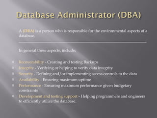A  (DBA)  is a person who is responsible for the environmental aspects of a database. _________________________________________________________________ In general these aspects, include; Recoverability  - Creating and testing Backups  Integrity  - Verifying or helping to verify data integrity  Security  - Defining and/or implementing access controls to the data  Availability  - Ensuring maximum uptime  Performance  - Ensuring maximum performance given budgetary constraints  Development and testing support  - Helping programmers and engineers to efficiently utilize the database. 