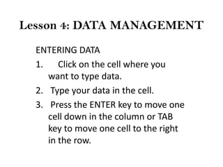 Lesson 4: DATA MANAGEMENT
ENTERING DATA
1. Click on the cell where you
want to type data.
2. Type your data in the cell.
3. Press the ENTER key to move one
cell down in the column or TAB
key to move one cell to the right
in the row.

 