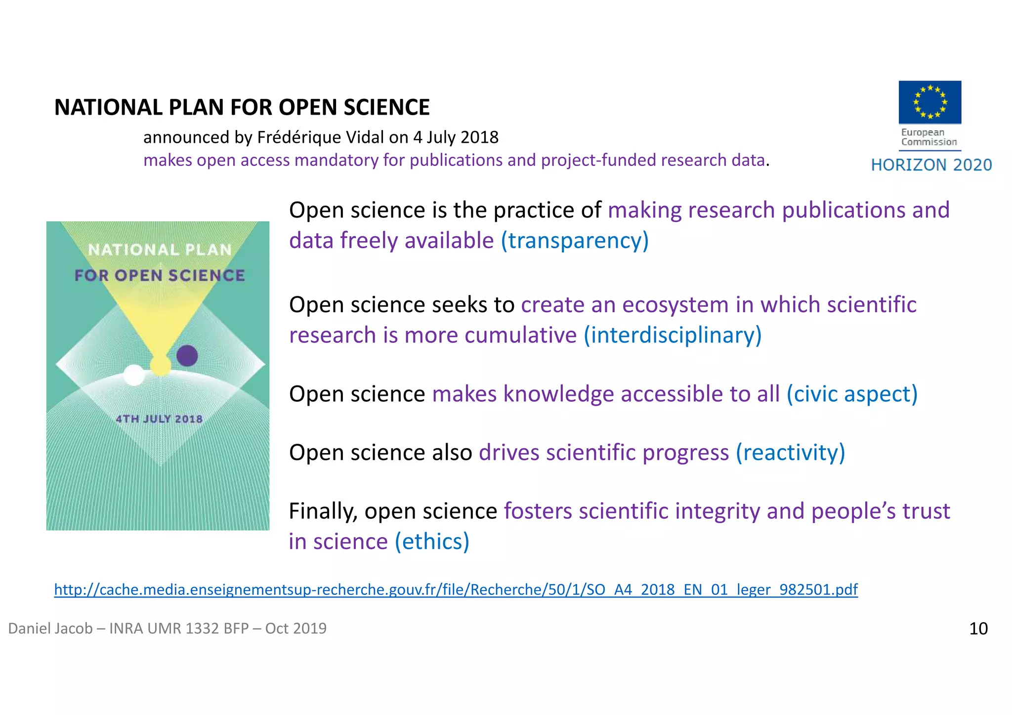 Daniel Jacob – INRA UMR 1332 BFP – Oct 2019
NATIONAL PLAN FOR OPEN SCIENCE
Open science is the practice of making research publications and
data freely available (transparency)
Open science seeks to create an ecosystem in which scientific
research is more cumulative (interdisciplinary)
Open science makes knowledge accessible to all (civic aspect)
Open science also drives scientific progress (reactivity)
Finally, open science fosters scientific integrity and people’s trust
in science (ethics)
http://cache.media.enseignementsup-recherche.gouv.fr/file/Recherche/50/1/SO_A4_2018_EN_01_leger_982501.pdf
announced by Frédérique Vidal on 4 July 2018
makes open access mandatory for publications and project-funded research data.
10
 