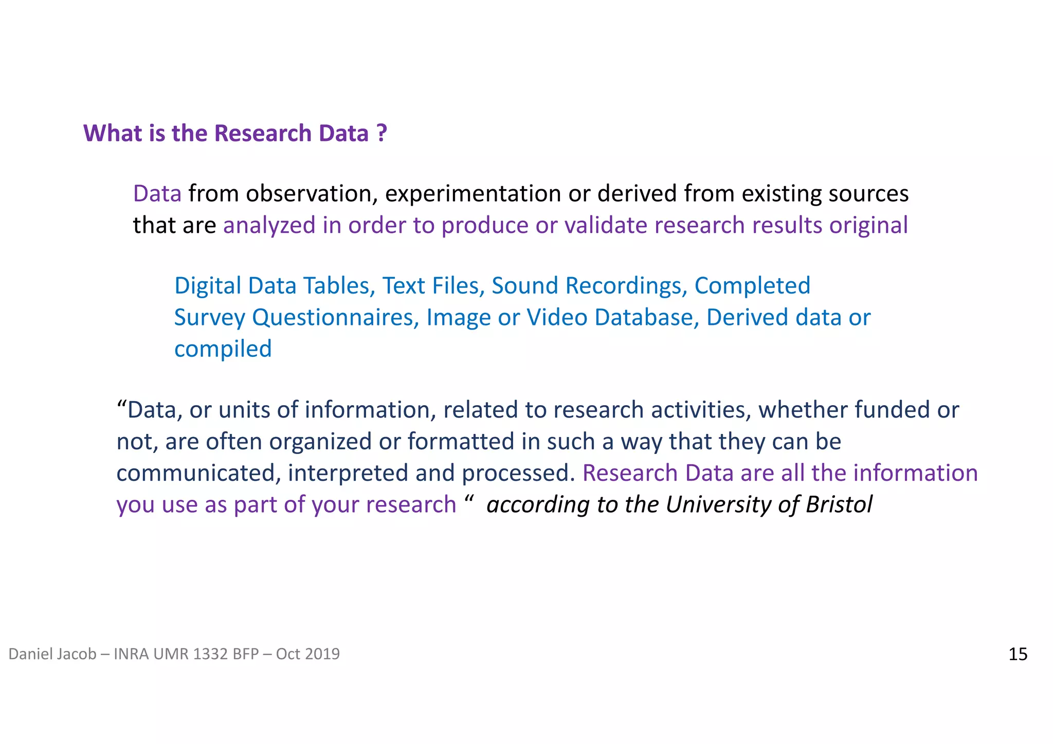 Daniel Jacob – INRA UMR 1332 BFP – Oct 2019
Data from observation, experimentation or derived from existing sources
that are analyzed in order to produce or validate research results original
What is the Research Data ?
Digital Data Tables, Text Files, Sound Recordings, Completed
Survey Questionnaires, Image or Video Database, Derived data or
compiled
“Data, or units of information, related to research activities, whether funded or
not, are often organized or formatted in such a way that they can be
communicated, interpreted and processed. Research Data are all the information
you use as part of your research “ according to the University of Bristol
15
 