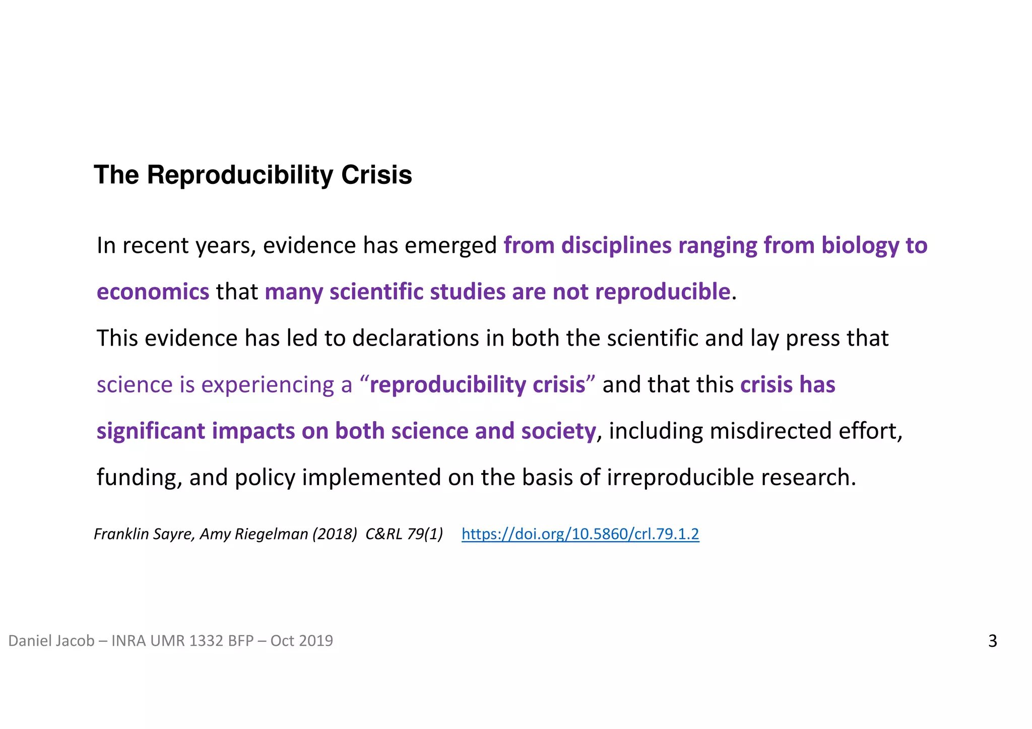 Daniel Jacob – INRA UMR 1332 BFP – Oct 2019 3
The Reproducibility Crisis
In recent years, evidence has emerged from disciplines ranging from biology to
economics that many scientific studies are not reproducible.
This evidence has led to declarations in both the scientific and lay press that
science is experiencing a “reproducibility crisis” and that this crisis has
significant impacts on both science and society, including misdirected effort,
funding, and policy implemented on the basis of irreproducible research.
Franklin Sayre, Amy Riegelman (2018) C&RL 79(1) https://doi.org/10.5860/crl.79.1.2
 