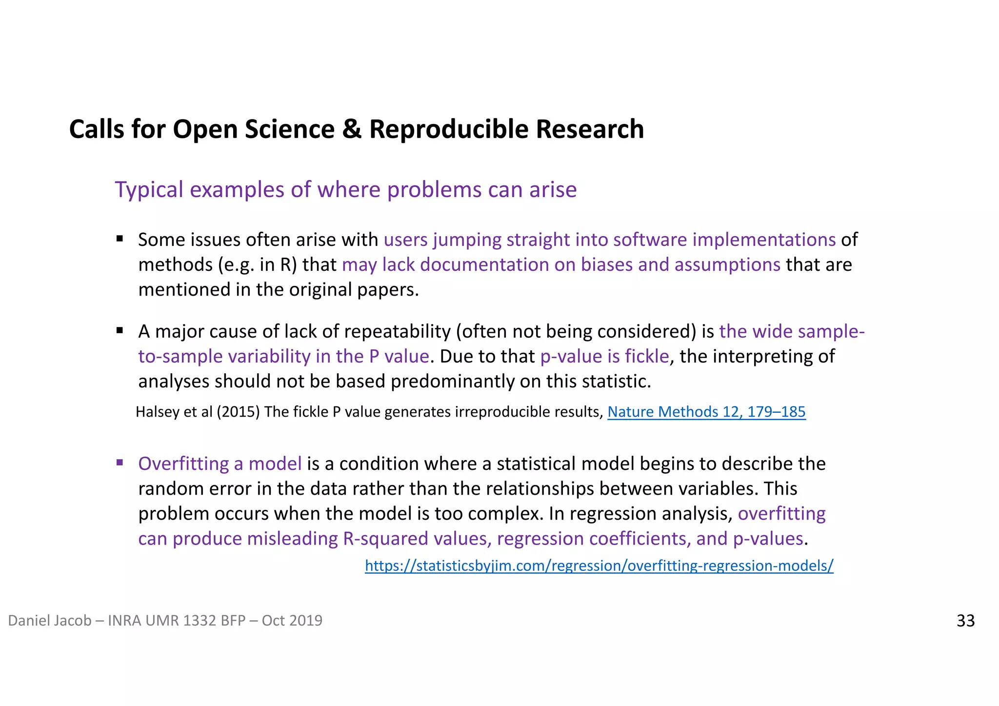 Daniel Jacob – INRA UMR 1332 BFP – Oct 2019 33
 Some issues often arise with users jumping straight into software implementations of
methods (e.g. in R) that may lack documentation on biases and assumptions that are
mentioned in the original papers.
Halsey et al (2015) The fickle P value generates irreproducible results, Nature Methods 12, 179–185
Calls for Open Science & Reproducible Research
Typical examples of where problems can arise
 A major cause of lack of repeatability (often not being considered) is the wide sample-
to-sample variability in the P value. Due to that p-value is fickle, the interpreting of
analyses should not be based predominantly on this statistic.
 Overfitting a model is a condition where a statistical model begins to describe the
random error in the data rather than the relationships between variables. This
problem occurs when the model is too complex. In regression analysis, overfitting
can produce misleading R-squared values, regression coefficients, and p-values.
https://statisticsbyjim.com/regression/overfitting-regression-models/
 
