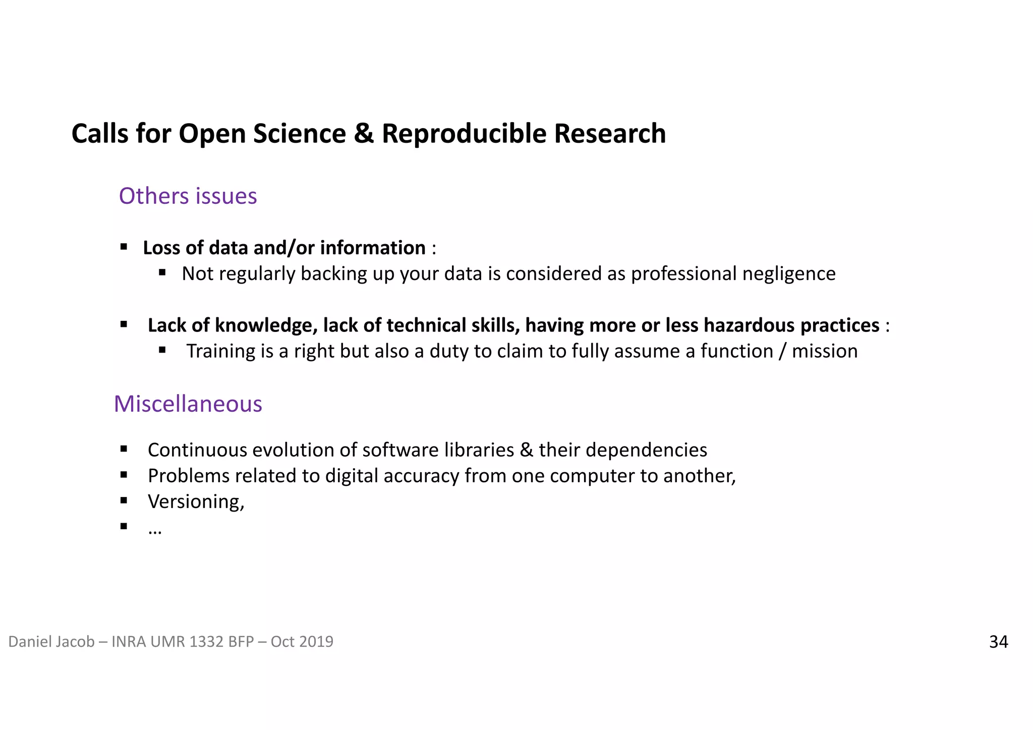 Daniel Jacob – INRA UMR 1332 BFP – Oct 2019 34
Calls for Open Science & Reproducible Research
Others issues
 Loss of data and/or information :
 Not regularly backing up your data is considered as professional negligence
 Lack of knowledge, lack of technical skills, having more or less hazardous practices :
 Training is a right but also a duty to claim to fully assume a function / mission
 Continuous evolution of software libraries & their dependencies
 Problems related to digital accuracy from one computer to another,
 Versioning,
 …
Miscellaneous
 