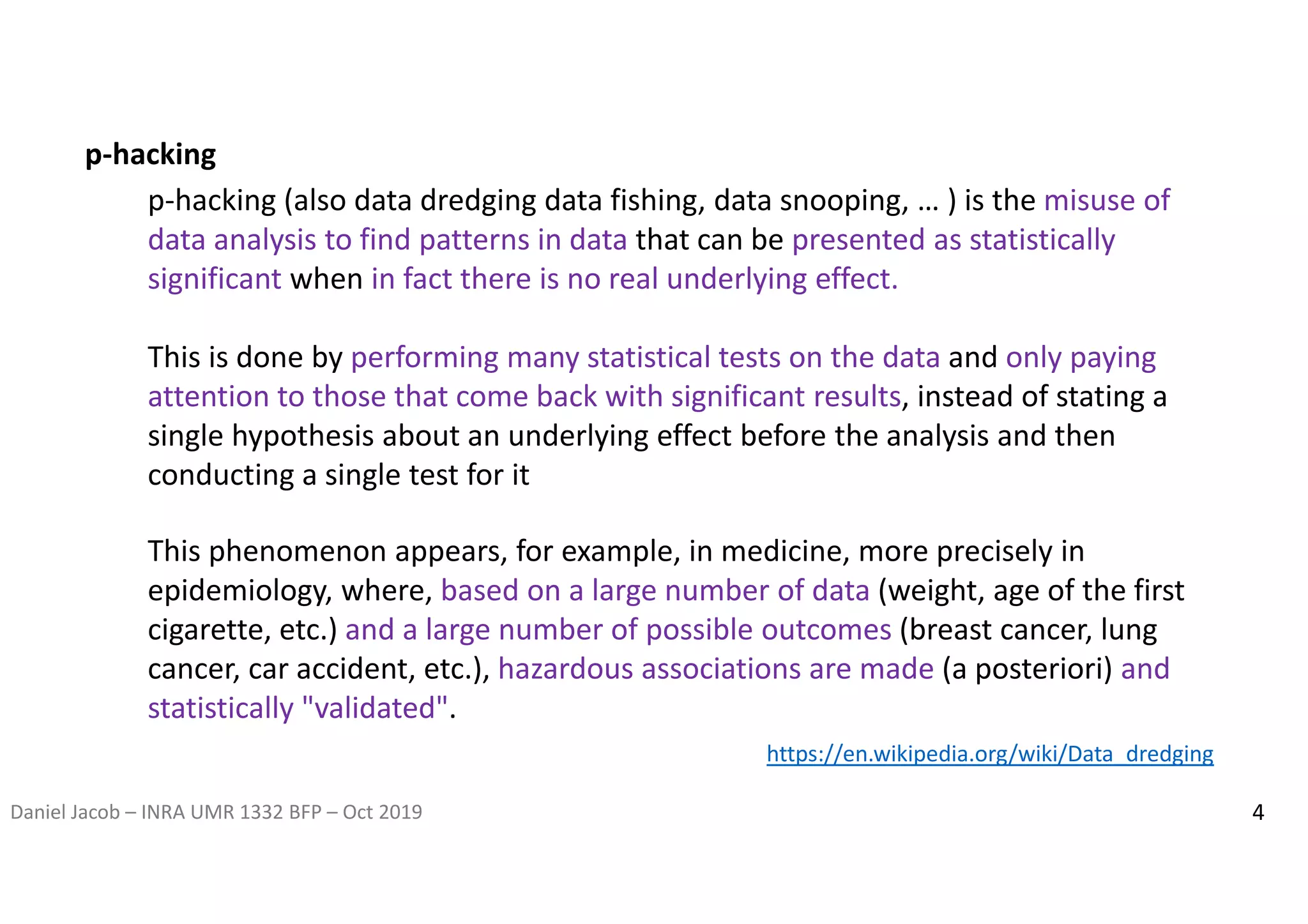 Daniel Jacob – INRA UMR 1332 BFP – Oct 2019 4
This phenomenon appears, for example, in medicine, more precisely in
epidemiology, where, based on a large number of data (weight, age of the first
cigarette, etc.) and a large number of possible outcomes (breast cancer, lung
cancer, car accident, etc.), hazardous associations are made (a posteriori) and
statistically "validated".
p-hacking
p-hacking (also data dredging data fishing, data snooping, … ) is the misuse of
data analysis to find patterns in data that can be presented as statistically
significant when in fact there is no real underlying effect.
This is done by performing many statistical tests on the data and only paying
attention to those that come back with significant results, instead of stating a
single hypothesis about an underlying effect before the analysis and then
conducting a single test for it
https://en.wikipedia.org/wiki/Data_dredging
 