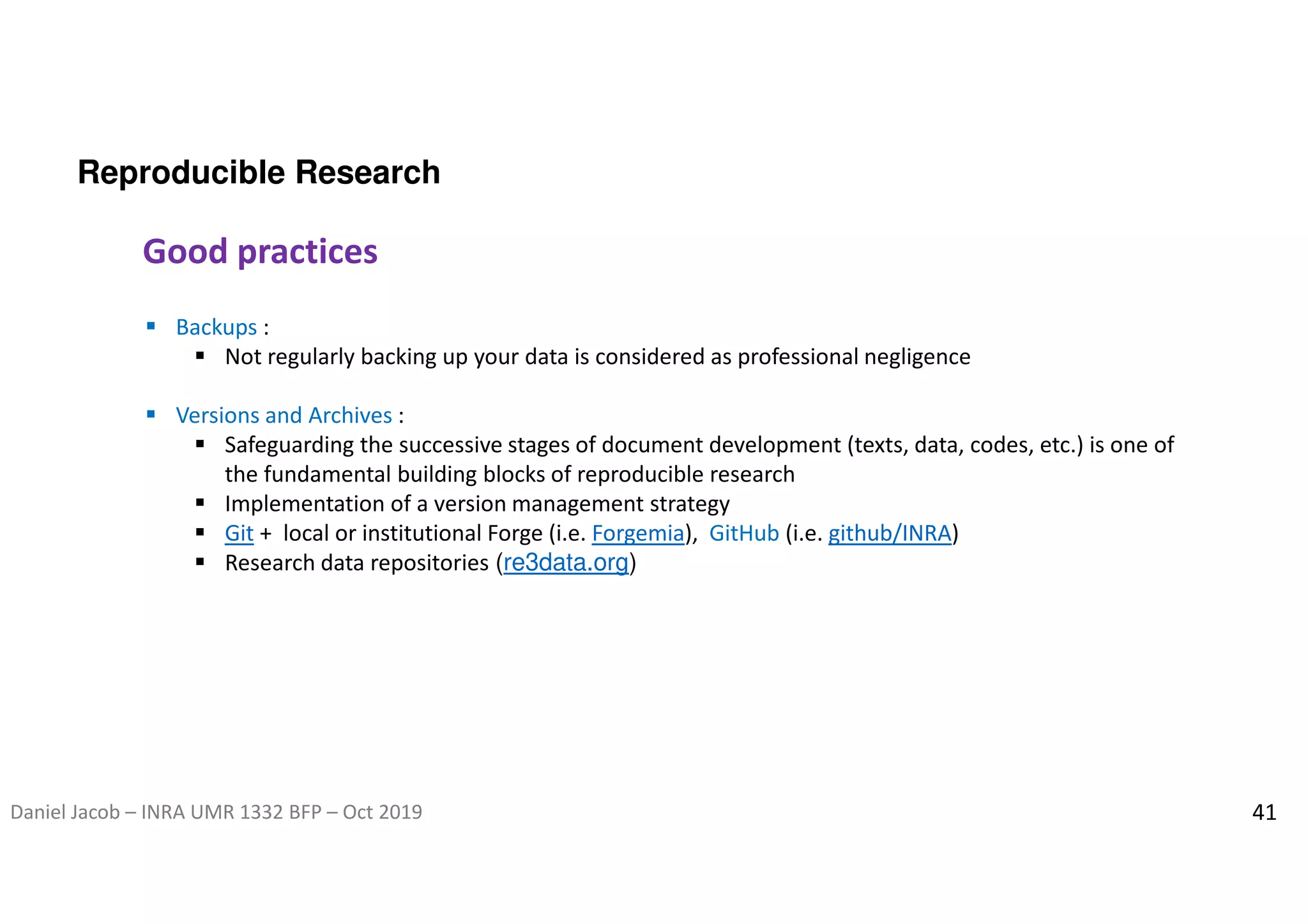 Daniel Jacob – INRA UMR 1332 BFP – Oct 2019 41
Reproducible Research
Good practices
 Backups :
 Not regularly backing up your data is considered as professional negligence
 Versions and Archives :
 Safeguarding the successive stages of document development (texts, data, codes, etc.) is one of
the fundamental building blocks of reproducible research
 Implementation of a version management strategy
 Git + local or institutional Forge (i.e. Forgemia), GitHub (i.e. github/INRA)
 Research data repositories (re3data.org)
 