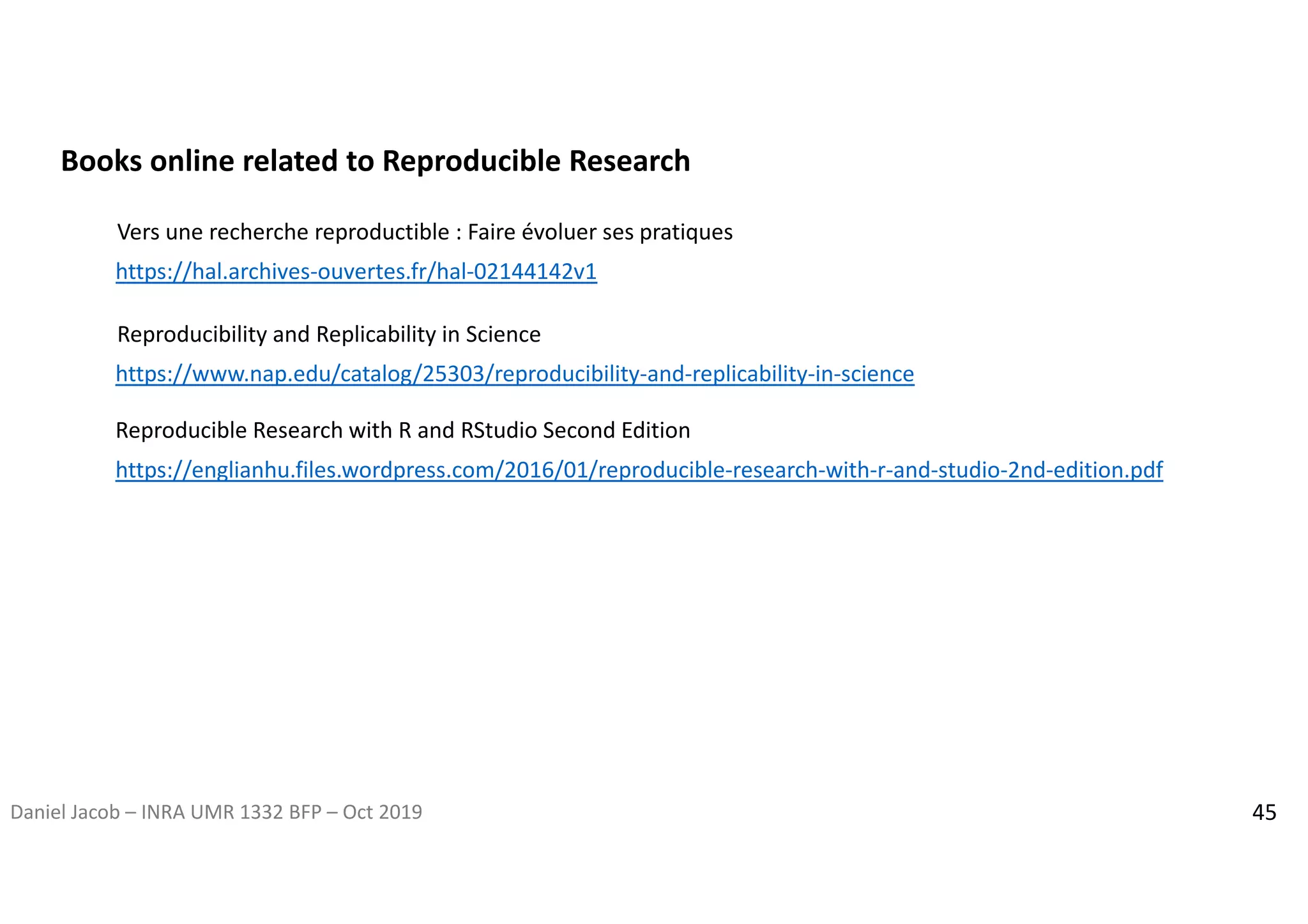 Daniel Jacob – INRA UMR 1332 BFP – Oct 2019 45
Vers une recherche reproductible : Faire évoluer ses pratiques
https://hal.archives-ouvertes.fr/hal-02144142v1
https://englianhu.files.wordpress.com/2016/01/reproducible-research-with-r-and-studio-2nd-edition.pdf
Reproducible Research with R and RStudio Second Edition
Reproducibility and Replicability in Science
https://www.nap.edu/catalog/25303/reproducibility-and-replicability-in-science
Books online related to Reproducible Research
 