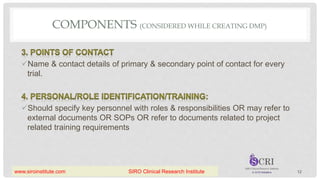 COMPONENTS (CONSIDERED WHILE CREATING DMP)
Name & contact details of primary & secondary point of contact for every
trial.
Should specify key personnel with roles & responsibilities OR may refer to
external documents OR SOPs OR refer to documents related to project
related training requirements
12
www.siroinstitute.com SIRO Clinical Research Institute
 