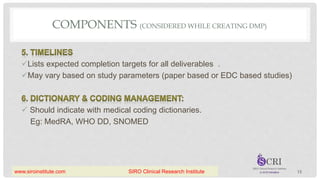 COMPONENTS (CONSIDERED WHILE CREATING DMP)
Lists expected completion targets for all deliverables .
May vary based on study parameters (paper based or EDC based studies)
 Should indicate with medical coding dictionaries.
Eg: MedRA, WHO DD, SNOMED
13
www.siroinstitute.com SIRO Clinical Research Institute
 
