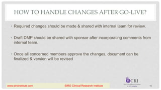 HOW TO HANDLE CHANGES AFTER GO-LIVE?
• Required changes should be made & shared with internal team for review.
• Draft DMP should be shared with sponsor after incorporating comments from
internal team.
• Once all concerned members approve the changes, document can be
finalized & version will be revised
16
www.siroinstitute.com SIRO Clinical Research Institute
 