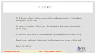 PURPOSE
• To define procedures, timelines, responsibility, and documentation of clinical data
management for the study.
• To promote consistent, efficient, and effective clinical data management activities
for the study.
• To provide a guide that will ensure compliance with Good Clinical Practice (GCP)
• Requirements and ensure that the study database is accurate, secure, reliable, and
• Ready for analysis.
5
www.siroinstitute.com SIRO Clinical Research Institute
 