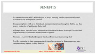 BENEFITS
• Serves as a document which will be helpful in proper planning, training, communication and
execution of data management activities
• Ensures compliance with good clinical data management practices throughout the trial and thus
assures production of quality data during trial
• Makes personnel involved in data management activities aware about their respective roles and
responsibilities which enhance the smoothness of process
• Maintains a record of data handling activities by different individuals during study
• Provides continuity for data management activities when personnel in data management team
changes or study goes on for long duration
7
www.siroinstitute.com SIRO Clinical Research Institute
 