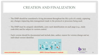 CREATION AND FINALIZATION
• The DMP should be considered a living document throughout the life cycle of a study, capturing
any changes impacting data management made to the protocol or processes being used.
• The DMP must be uniquely identifiable, carry such identification on each page (e.g., study
code/title) and be subject to version control.
• Each version should be documented and include date, author, reason for version change and an
individual version identifier.
9
www.siroinstitute.com SIRO Clinical Research Institute
 