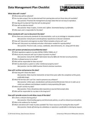 Data Management Plan Checklist
CC-BY Kristin Briney, Data Services Librarian University of Wisconsin-Milwaukee Libraries
What data will I create?
 What data will be collected?
 Are my data unique? Are my data derived from existing data and are those data still available?
Best practice: Prioritize the management of unique data that are not easy to reproduce.
 How big will my data be? How fast will my data grow?
 How will my data be stored?
Best practice: Keep 3 copies, 2 onsite and 1 offsite. Automated backup is preferable.
 Who owns and is responsible for the data?
What standards will I use to document the data?
 Are there any community standards for documentation, such as an ontology or metadata schema?
Best practice: Consult peers and disciplinary repositories to discover standards.
 How will I document and organize my data? What metadata schema will I use?
 How will I document my methods and other information needed for reproducibility?
Best practice: Preserve code, surveys, codebooks, data dictionaries, etc. along with the data.
How will I protect private/secure/confidential data?
 What regulations apply to my data (HIPAA, FERPA, FISMA, etc.)?
 What security measures will I put in place to protect my data?
Best practice: Consult the UWM Information Security Office for the best security practices.
 Who is allowed access to my data?
 Who will be responsible for data security?
 Will my data lead to a patent or other intellectual property claim?
Best practice: Use the UWM Inventor Portal to disclose inventions.
How will I archive and preserve the data?
 How long will I retain the data?
Best practice: Data must be retained for at least three years after the completion of the grant,
preferably longer.
 What file formats will I use? Do I need to preserve any software?
Best practice: Utilize open, standardized, well documented file formats that are in wide use or
retain any software and hardware needed to read proprietary file types.
 Where will I archive my data?
Best practice: Find a disciplinary data repository or journal that accepts data.
 Who will be responsible for my data in the long term?
How will I provide access to and allow reuse of the data?
 Is there a relevant sharing policy?
Best practice: Check funding agency and directorate policies, as well as relevant journal policies.
 Who is the audience for my data?
 When and where will I make my data available? Do I have resources for hosting the data myself?
Best practice: Hands-off sharing via a database or repository is preferable to sharing-by-request.
 