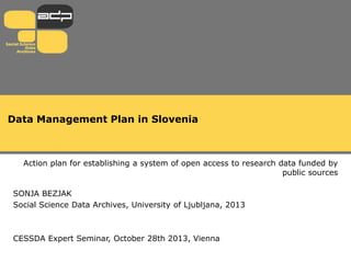 Data Management Plan in Slovenia

Action plan for establishing a system of open access to research data funded by
public sources
SONJA BEZJAK
Social Science Data Archives, University of Ljubljana, 2013

CESSDA Expert Seminar, October 28th 2013, Vienna

 