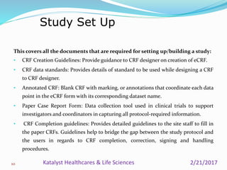 This covers all the documents that are required for setting up/building a study:
• CRF Creation Guidelines: Provide guidance to CRF designer on creation of eCRF.
• CRF data standards: Provides details of standard to be used while designing a CRF
to CRF designer.
• Annotated CRF: Blank CRF with marking, or annotations that coordinate each data
point in the eCRF form with its corresponding dataset name.
• Paper Case Report Form: Data collection tool used in clinical trials to support
investigators and coordinators in capturing all protocol-required information.
• CRF Completion guidelines: Provides detailed guidelines to the site staff to fill in
the paper CRFs. Guidelines help to bridge the gap between the study protocol and
the users in regards to CRF completion, correction, signing and handling
procedures.
Study Set Up
10 2/21/2017Katalyst Healthcares & Life Sciences
 