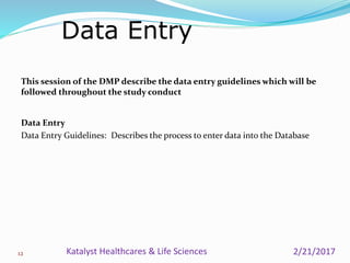 This session of the DMP describe the data entry guidelines which will be
followed throughout the study conduct
Data Entry
Data Entry Guidelines: Describes the process to enter data into the Database
Data Entry
12 2/21/2017Katalyst Healthcares & Life Sciences
 