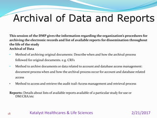 This session of the DMP gives the information regarding the organization’s procedures for
archiving the electronic records and list of available reports for dissemination throughout
the life of the study
Archival of Data
• Method of archiving original documents: Describe when and how the archival process
followed for original documents. e.g. CRFs
• Method to archive documents or data related to account and database access management:
document process when and how the archival process occur for account and database related
access
• Method to access and retrieve the audit trail-Access management and retrieval process
Reports: Details about lists of available reports available of a particular study for use or
DM/CRA/etc
Archival of Data and Reports
18 2/21/2017Katalyst Healthcares & Life Sciences
 