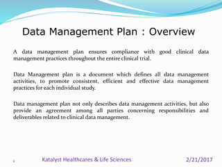 A data management plan ensures compliance with good clinical data
management practices throughout the entire clinical trial.
Data Management plan is a document which defines all data management
activities, to promote consistent, efficient and effective data management
practices for each individual study.
Data management plan not only describes data management activities, but also
provide an agreement among all parties concerning responsibilities and
deliverables related to clinical data management.
Data Management Plan : Overview
2 2/21/2017Katalyst Healthcares & Life Sciences
 