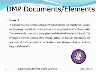 • Protocol
A Clinical Trial Protocol is a document that describes the objective(s), design,
methodology, statistical considerations, and organization of a clinical trial.
The protocol also contains a study plan on which the clinical trial is based. The
protocol describes, among other things, details on patient population; the
schedule of tests, procedures, medications, and dosages/ devices; and the
length of the study.
DMP Documents/Elements
21 2/21/2017Katalyst Healthcares & Life Sciences
 