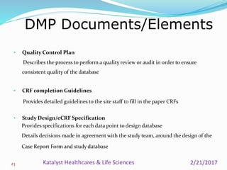 • Quality Control Plan
Describes the process to perform a quality review or audit in order to ensure
consistent quality of the database
• CRF completion Guidelines
Provides detailed guidelines to the site staff to fill in the paper CRFs
• Study Design/eCRF Specification
Provides specifications for each data point to design database
Details decisions made in agreement with the study team, around the design of the
Case Report Form and study database
DMP Documents/Elements
23 2/21/2017Katalyst Healthcares & Life Sciences
 