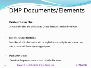 • Database Testing Plan
Contains the plan and checklist to Qc the database that has been built
• Edit check Specifications
Describes all edit checks that will be applied to the study data to ensure that
data is clean and fit for reporting purposes
• Data Entry Guide
Describes the process to enter data into the Database
DMP Documents/Elements
24 2/21/2017Katalyst Healthcares & Life Sciences
 
