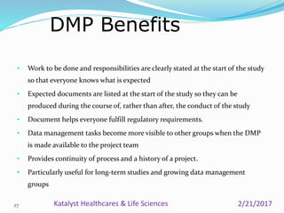• Work to be done and responsibilities are clearly stated at the start of the study
so that everyone knows what is expected
• Expected documents are listed at the start of the study so they can be
produced during the course of, rather than after, the conduct of the study
• Document helps everyone fulfill regulatory requirements.
• Data management tasks become more visible to other groups when the DMP
is made available to the project team
• Provides continuity of process and a history of a project.
• Particularly useful for long-term studies and growing data management
groups
DMP Benefits
27 2/21/2017Katalyst Healthcares & Life Sciences
 
