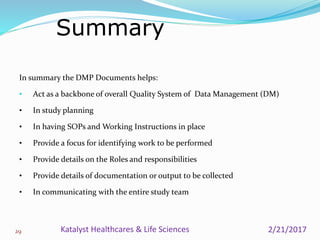 In summary the DMP Documents helps:
• Act as a backbone of overall Quality System of Data Management (DM)
• In study planning
• In having SOPs and Working Instructions in place
• Provide a focus for identifying work to be performed
• Provide details on the Roles and responsibilities
• Provide details of documentation or output to be collected
• In communicating with the entire study team
Summary
29 2/21/2017Katalyst Healthcares & Life Sciences
 