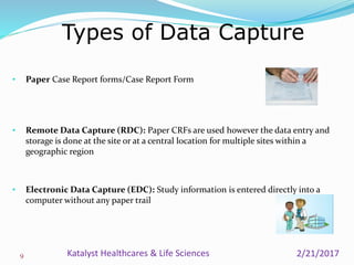 Types of Data Capture
9
• Paper Case Report forms/Case Report Form
• Remote Data Capture (RDC): Paper CRFs are used however the data entry and
storage is done at the site or at a central location for multiple sites within a
geographic region
• Electronic Data Capture (EDC): Study information is entered directly into a
computer without any paper trail
2/21/2017Katalyst Healthcares & Life Sciences
 