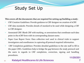 This covers all the documents that are required for setting up/building a study:
• CRF Creation Guidelines: Provide guidance to CRF designer on creation of eCRF.
• CRF data standards: Provides details of standard to be used while designing a CRF
to CRF designer.
• Annotated CRF: Blank CRF with marking, or annotations that coordinate each data
point in the eCRF form with its corresponding dataset name.
• Paper Case Report Form: Data collection tool used in clinical trials to support
investigators and coordinators in capturing all protocol-required information.
• CRF Completion guidelines: Provides detailed guidelines to the site staff to fill in
the paper CRFs. Guidelines help to bridge the gap between the study protocol and
the users in regards to CRF completion, correction, signing and handling
procedures.
Study Set Up
10
11/20/201
7Katalyst Healthcares & Life Sciences
 