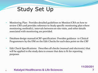 • Monitoring Plan: Provides detailed guidelines to Monitor/CRA on how to
review CRFs and provides reference to Study specific monitoring plan where
monitoring method(s), intervals between on-site visits, and other details
associated with monitoring are provided.
• Database design manual/eCRF specification: Provides guidance to Clinical
Programmers by the DM on the Edit Checks for each data point on the CRF
• Edit Check Specifications: Describes all checks (manual and electronic) that
will be applied to the study data to ensure that data is fit for reporting
purposes
Study Set Up
11
11/20/201
7Katalyst Healthcares & Life Sciences
 