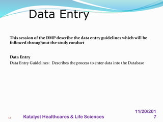 This session of the DMP describe the data entry guidelines which will be
followed throughout the study conduct
Data Entry
Data Entry Guidelines: Describes the process to enter data into the Database
Data Entry
12
11/20/201
7Katalyst Healthcares & Life Sciences
 