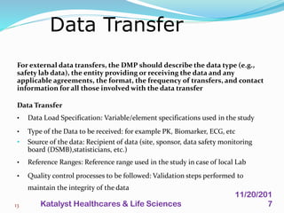 For external data transfers, the DMP should describe the data type (e.g.,
safety lab data), the entity providing or receiving the data and any
applicable agreements, the format, the frequency of transfers, and contact
information for all those involved with the data transfer
Data Transfer
• Data Load Specification: Variable/element specifications used in the study
• Type of the Data to be received: for example PK, Biomarker, ECG, etc
• Source of the data: Recipient of data (site, sponsor, data safety monitoring
board (DSMB),statisticians, etc.)
• Reference Ranges: Reference range used in the study in case of local Lab
• Quality control processes to be followed: Validation steps performed to
maintain the integrity of the data
Data Transfer
13
11/20/201
7Katalyst Healthcares & Life Sciences
 