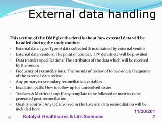 This section of the DMP give the details about how external data will be
handled during the study conduct
• External data type: Type of data collected & maintained by external vendor
• External data vendors: The point of contact, TPV details etc will be provided
• Data transfer specifications: The attributes of the data which will be received
by the vendor
• Frequency of reconciliations: The rounds of review of to be done & Frequency
of the external data review
• Any primary or secondary reconciliation variables
• Escalation path: How to follow up for unresolved issues
• Trackers & Metrics if any: If any template to be followed or metrics to be
generated post reconciliation
• Quality control: Any QC involved in the External data reconciliation will be
included here
External data handling
16
11/20/201
7Katalyst Healthcares & Life Sciences
 