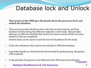 This section of the DMP give the details about the process to lock and
unlock the database.
• This section provides details on how and when to have interim and final
database lock by listing the different endpoints in the study. Also provides
reference to DB lock checklist that need to be used to ensure all the activities
related to lock are completed.
Interim locks can be used to track the level of cleanliness for the study.
• It lists the milestones that need to be included in DB lock timelines.
• It provides details on which level the lock should be performed eg. Datapoint/
CRF/casebook
• It also provides the process to be followed when DB need to be unlocked,
Database lock and Unlock
17
11/20/201
7Katalyst Healthcares & Life Sciences
 