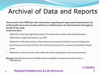 This session of the DMP gives the information regarding the organization’s procedures for
archiving the electronic records and list of availablereports for dissemination throughout
the life of the study
Archivalof Data
• Method of archiving original documents: Describe when and how the archival process
followed for original documents. e.g. CRFs
• Method to archive documents or data related to account and database access management:
document process when and how the archival process occur for account and database related
access
• Method to access and retrieve the audit trail-Access management and retrieval process
Reports: Details about lists of available reports available of a particularstudy for use or
DM/CRA/etc
Archival of Data and Reports
18
11/20/201
7Katalyst Healthcares & Life Sciences
 