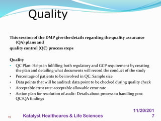 This session of the DMP give the details regarding the quality assurance
(QA) plans and
quality control (QC) process steps
Quality
• QC Plan: Helps in fulfilling both regulatory and GCP requirement by creating
the plan and detailing what documents will record the conduct of the study
• Percentage of patients to be involved in QC: Sample size
• Data points that will be audited: data point to be checked during quality check
• Acceptable error rate: acceptable allowable error rate
• Action plan for resolution of audit: Details about process to handling post
QC/QA findings
Quality
19
11/20/201
7Katalyst Healthcares & Life Sciences
 