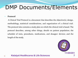 • Protocol
A Clinical Trial Protocol is a document that describes the objective(s), design,
methodology, statistical considerations, and organization of a clinical trial.
The protocol also contains a study plan on which the clinical trial is based. The
protocol describes, among other things, details on patient population; the
schedule of tests, procedures, medications, and dosages/ devices; and the
length of the study.
DMP Documents/Elements
21
11/20/201
7Katalyst Healthcares & Life Sciences
 