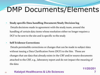 • Study specific Data handling Document/Study Decision log
Details decisions made in agreement with the study team, around the
handling of certain data items whose resolution either no longer requires a
DCF to be sent to the site and is specific to the study
• Self Evidence Corrections
Details permissible corrections or changes that can be made to subject data
without issuing a Data Clarification Form (DCF) to the Site. These are
changes that use data that already exists in the CRF and/or source documents
attached to the CRF, e.g., laboratory report and do not impact the meaning of
the data
DMP Documents/Elements
22
11/20/201
7Katalyst Healthcares & Life Sciences
 