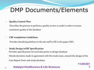 • Quality Control Plan
Describes the process to perform a quality review or audit in order to ensure
consistent quality of the database
• CRF completion Guidelines
Provides detailed guidelines to the site staff to fill in the paper CRFs
• Study Design/eCRF Specification
Provides specifications for each data point to design database
Details decisions made in agreement with the study team, around the design of the
Case Report Form and study database
DMP Documents/Elements
23
11/20/201
7Katalyst Healthcares & Life Sciences
 