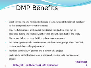 • Work to be done and responsibilities are clearly stated at the start of the study
so that everyone knows what is expected
• Expected documents are listed at the start of the study so they can be
produced during the course of, rather than after, the conduct of the study
• Document helps everyone fulfill regulatory requirements.
• Data management tasks become more visible to other groups when the DMP
is made available to the project team
• Provides continuity of process and a history of a project.
• Particularly useful for long-term studies and growing data management
groups
DMP Benefits
27
11/20/201
7Katalyst Healthcares & Life Sciences
 