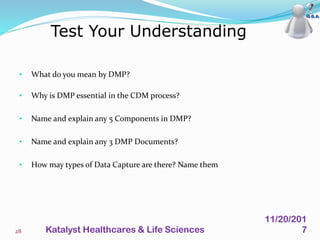 • What do you mean by DMP?
• Why is DMP essential in the CDM process?
• Name and explain any 5 Components in DMP?
• Name and explain any 3 DMP Documents?
• How may types of Data Capture are there? Name them
Test Your Understanding
28
11/20/201
7Katalyst Healthcares & Life Sciences
 